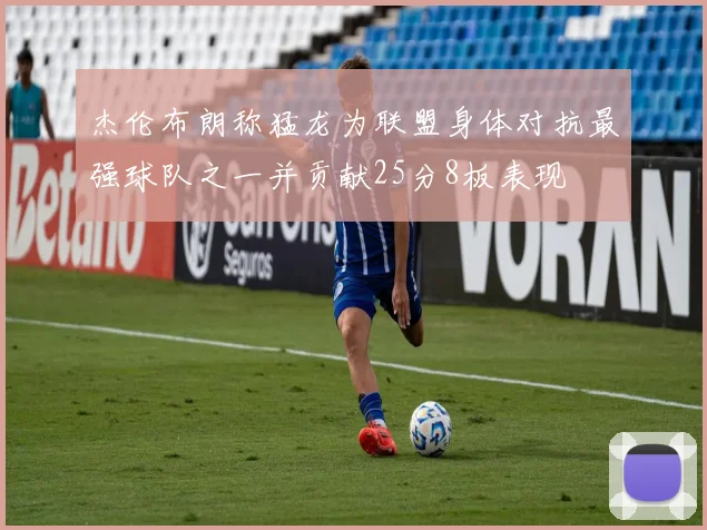 杰伦布朗称猛龙为联盟身体对抗最强球队之一并贡献25分8板表现