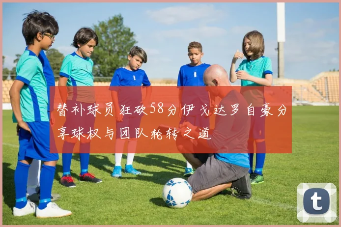 替补球员狂砍58分伊戈达罗自豪分享球权与团队轮转之道