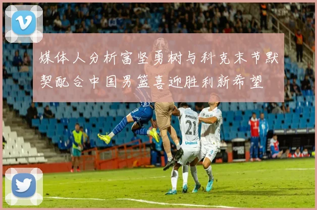 媒体人分析富坚勇树与科克末节默契配合中国男篮喜迎胜利新希望