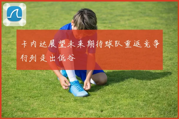 卡内达展望未来期待球队重返竞争行列走出低谷