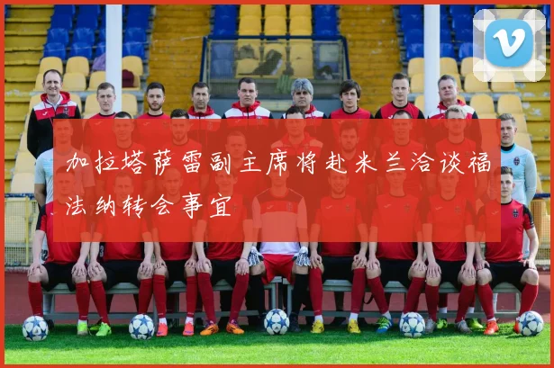 加拉塔萨雷副主席将赴米兰洽谈福法纳转会事宜
