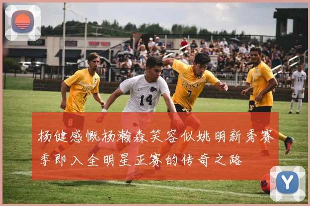 杨健感慨杨瀚森笑容似姚明新秀赛季即入全明星正赛的传奇之路