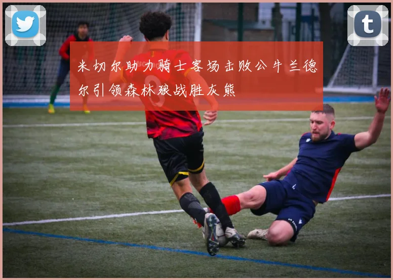 米切尔助力骑士客场击败公牛兰德尔引领森林狼战胜灰熊