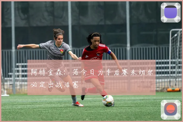阿特金森：若今日为季后赛米切尔必定出战活塞