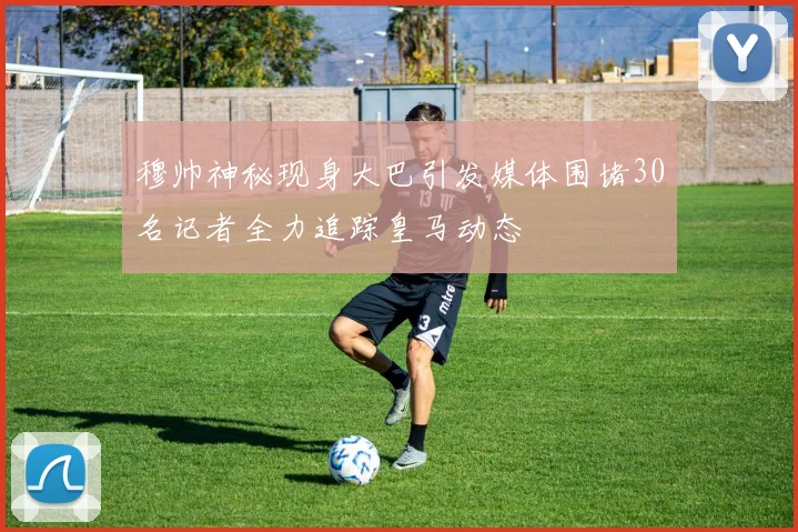 穆帅神秘现身大巴引发媒体围堵30名记者全力追踪皇马动态