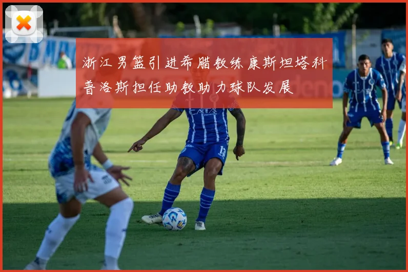 浙江男篮引进希腊教练康斯坦塔科普洛斯担任助教助力球队发展
