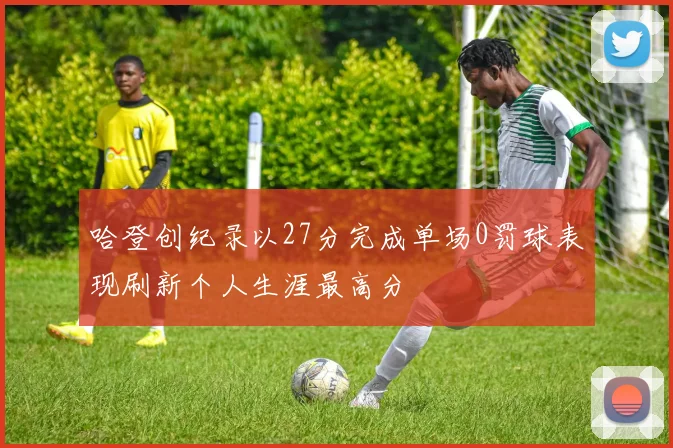 哈登创纪录以27分完成单场0罚球表现刷新个人生涯最高分