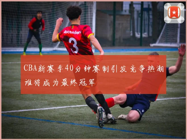 CBA新赛季40分钟赛制引发竞争热潮谁将成为最终冠军