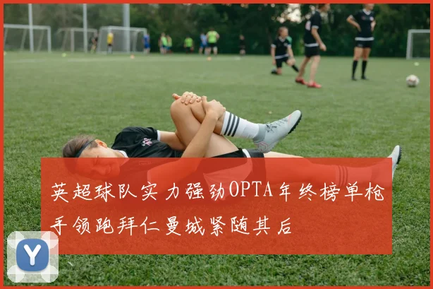 英超球队实力强劲OPTA年终榜单枪手领跑拜仁曼城紧随其后
