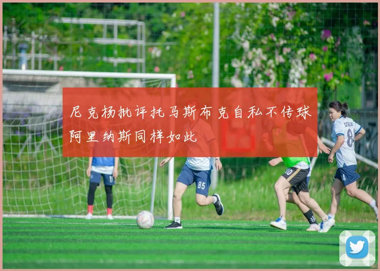 尼克杨批评托马斯布克自私不传球阿里纳斯同样如此