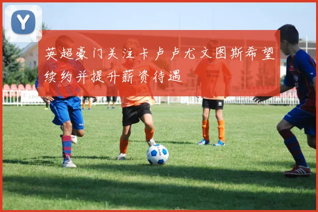 英超豪门关注卡卢卢尤文图斯希望续约并提升薪资待遇