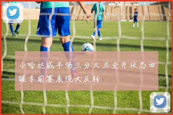 小哈达威半场三分火力全开状态回暖季前赛表现大反转