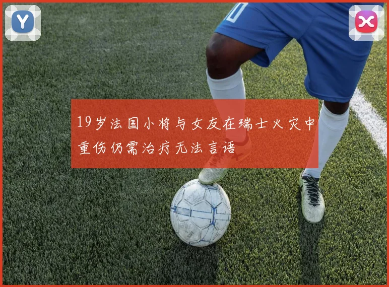 19岁法国小将与女友在瑞士火灾中重伤仍需治疗无法言语