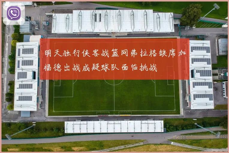 明天独行侠客战篮网弗拉格缺席加福德出战成疑球队面临挑战