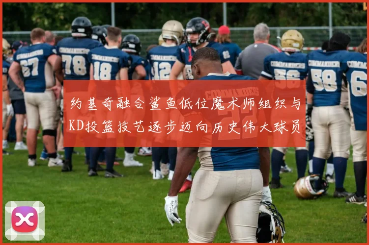 约基奇融合鲨鱼低位魔术师组织与KD投篮技艺逐步迈向历史伟大球员之路