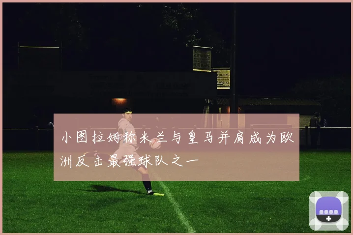 小图拉姆称米兰与皇马并肩成为欧洲反击最强球队之一