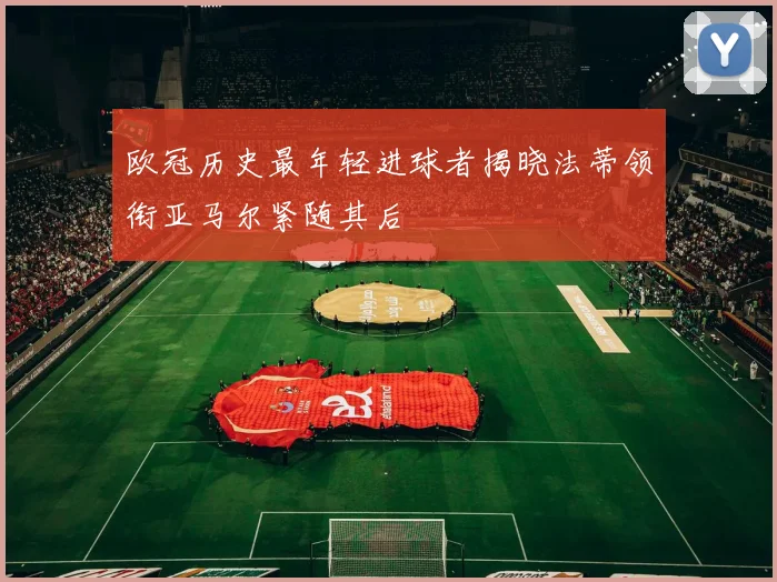 欧冠历史最年轻进球者揭晓法蒂领衔亚马尔紧随其后