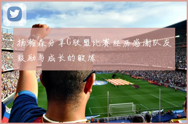 杨瀚森分享G联盟比赛经历感谢队友鼓励与成长的锻炼