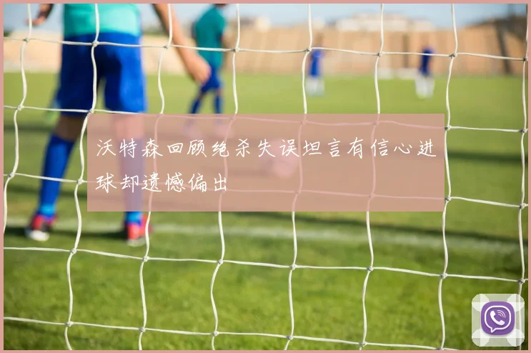 沃特森回顾绝杀失误坦言有信心进球却遗憾偏出