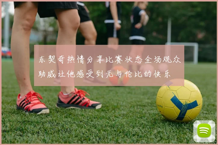 东契奇热情分享比赛状态全场观众助威让他感受到无与伦比的快乐