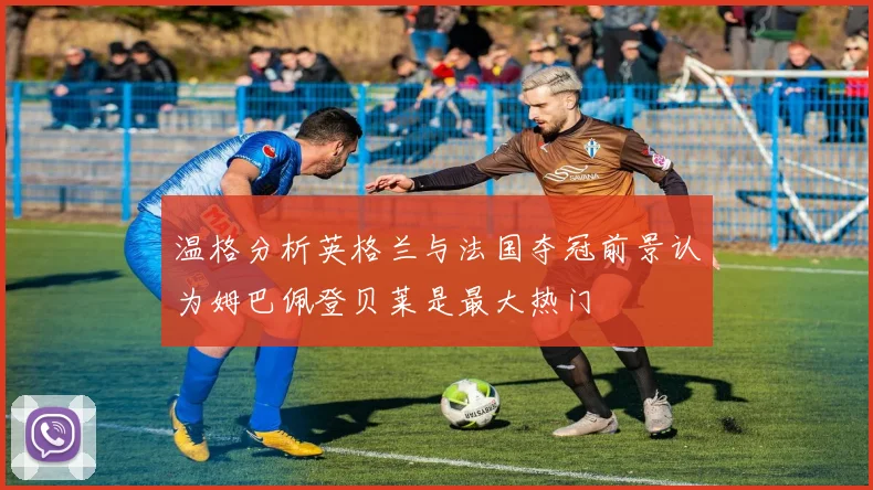 温格分析英格兰与法国夺冠前景认为姆巴佩登贝莱是最大热门