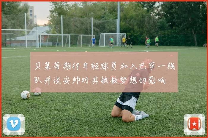 贝莱蒂期待年轻球员加入巴萨一线队并谈安帅对其执教梦想的影响