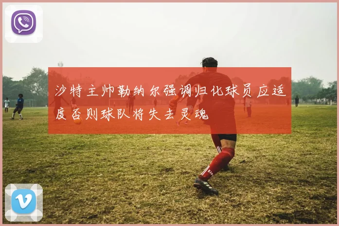 沙特主帅勒纳尔强调归化球员应适度否则球队将失去灵魂