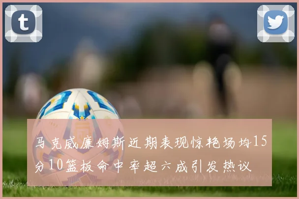 马克威廉姆斯近期表现惊艳场均15分10篮板命中率超六成引发热议