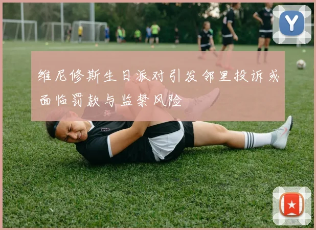 维尼修斯生日派对引发邻里投诉或面临罚款与监禁风险