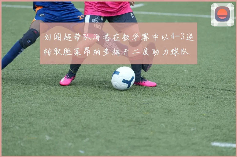 刘闻超带队海港在教学赛中以4-3逆转取胜莱昂纳多梅开二度助力球队