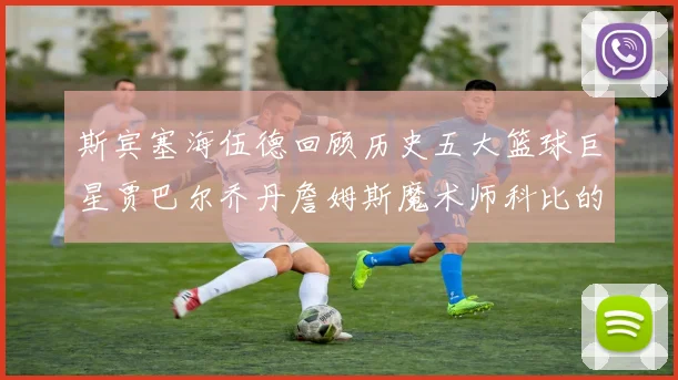 斯宾塞海伍德回顾历史五大篮球巨星贾巴尔乔丹詹姆斯魔术师科比的辉煌成就