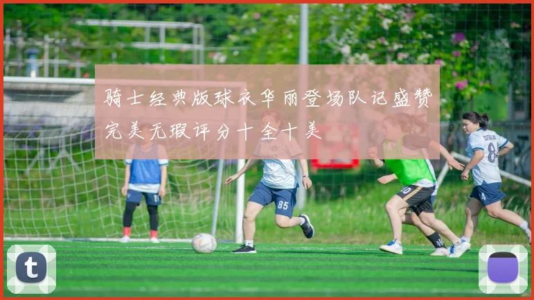 骑士经典版球衣华丽登场队记盛赞完美无瑕评分十全十美