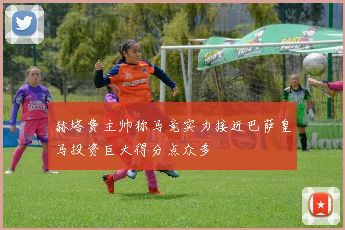 赫塔费主帅称马竞实力接近巴萨皇马投资巨大得分点众多