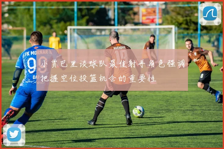 小贾巴里谈球队最佳射手角色强调把握空位投篮机会的重要性