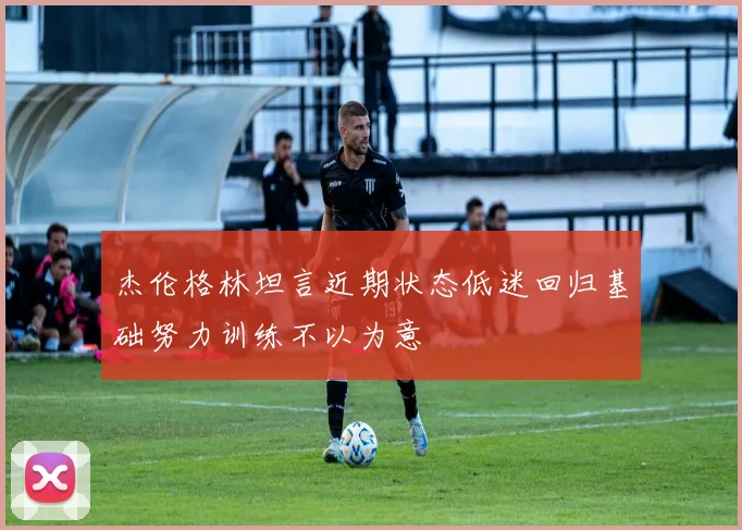 杰伦格林坦言近期状态低迷回归基础努力训练不以为意