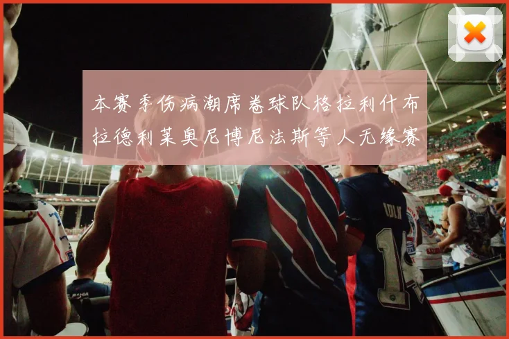 本赛季伤病潮席卷球队格拉利什布拉德利莱奥尼博尼法斯等人无缘赛季余下比赛