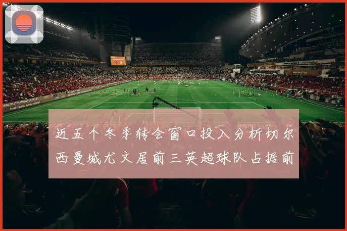 近五个冬季转会窗口投入分析切尔西曼城尤文居前三英超球队占据前十五名中的七席