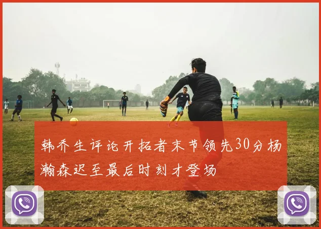 韩乔生评论开拓者末节领先30分杨瀚森迟至最后时刻才登场