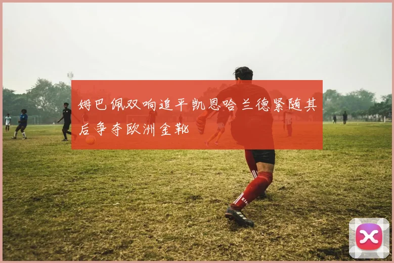 姆巴佩双响追平凯恩哈兰德紧随其后争夺欧洲金靴