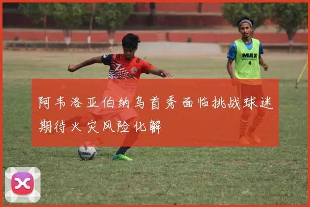 阿韦洛亚伯纳乌首秀面临挑战球迷期待火灾风险化解