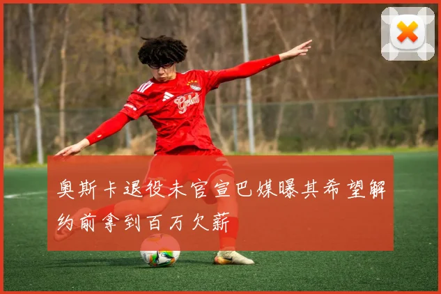 奥斯卡退役未官宣巴媒曝其希望解约前拿到百万欠薪