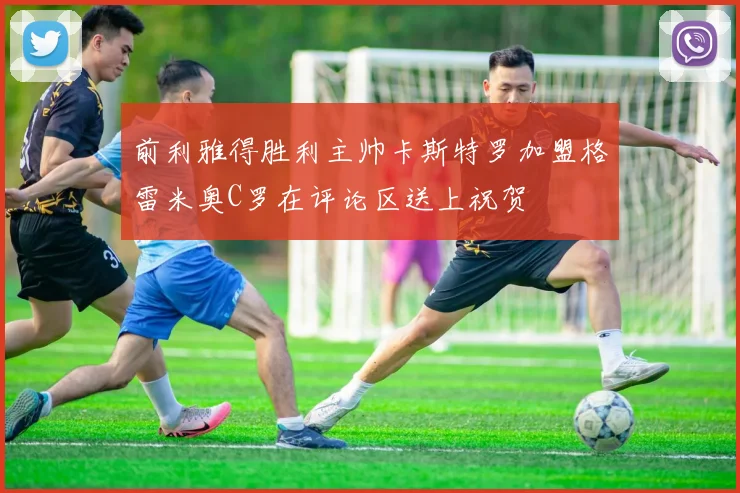 前利雅得胜利主帅卡斯特罗加盟格雷米奥C罗在评论区送上祝贺