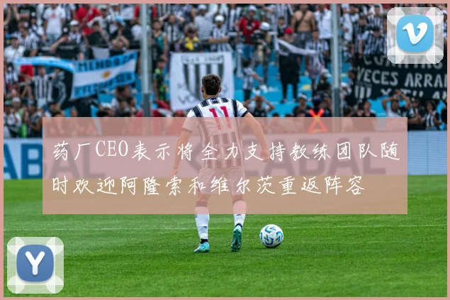 药厂CEO表示将全力支持教练团队随时欢迎阿隆索和维尔茨重返阵容